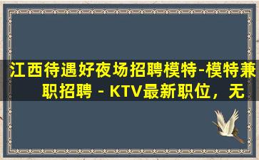 江西待遇好夜场招聘模特-模特兼职招聘 - KTV最新职位，无